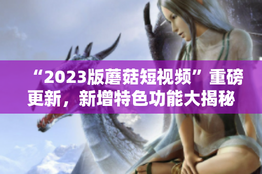 “2023版蘑菇短视频”重磅更新，新增特色功能大揭秘！