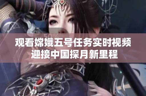 观看嫦娥五号任务实时视频 迎接中国探月新里程