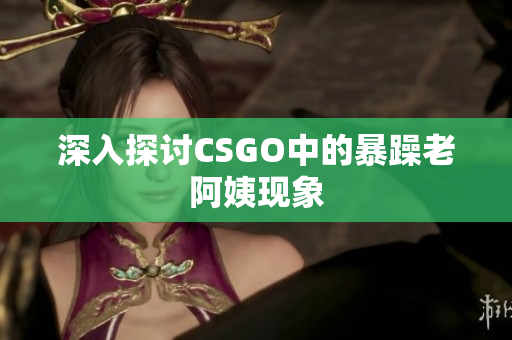 深入探讨CSGO中的暴躁老阿姨现象