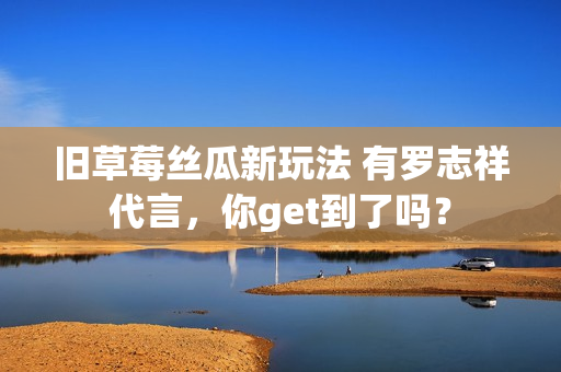 旧草莓丝瓜新玩法 有罗志祥代言，你get到了吗？