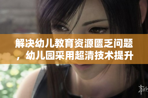 解决幼儿教育资源匮乏问题，幼儿园采用超清技术提升教学质量