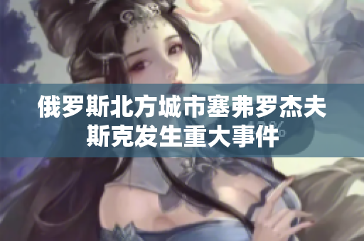 俄罗斯北方城市塞弗罗杰夫斯克发生重大事件