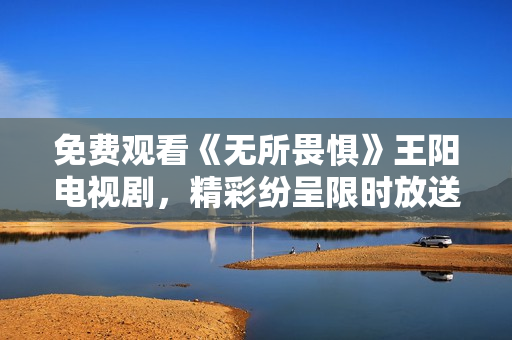 免费观看《无所畏惧》王阳电视剧，精彩纷呈限时放送
