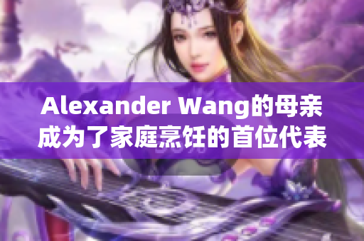 Alexander Wang的母亲成为了家庭烹饪的首位代表