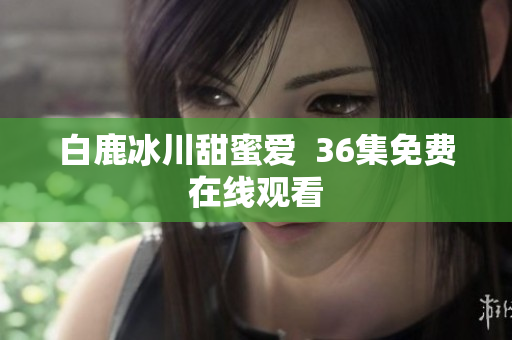 白鹿冰川甜蜜爱  36集免费在线观看