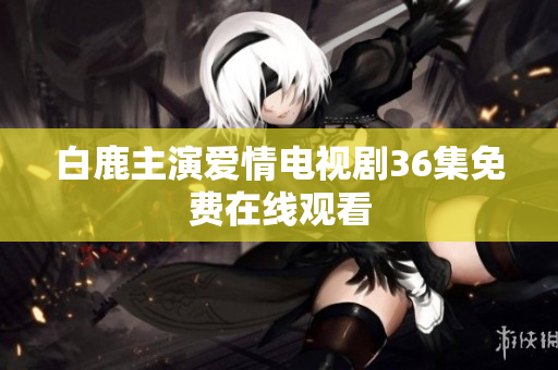 白鹿主演爱情电视剧36集免费在线观看