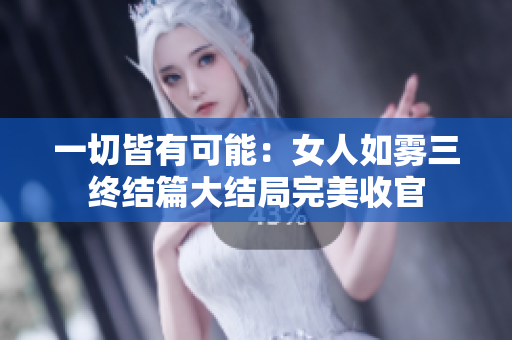 一切皆有可能：女人如雾三终结篇大结局完美收官