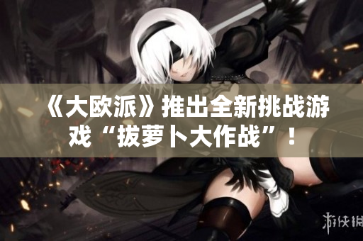 《大欧派》推出全新挑战游戏“拔萝卜大作战”！