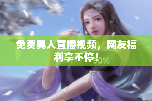 免费真人直播视频，网友福利享不停！