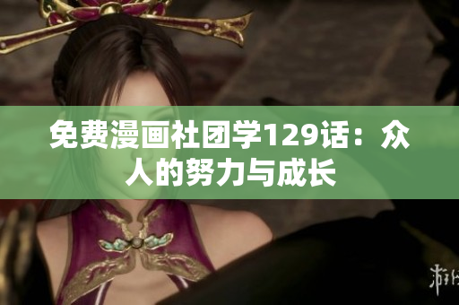 免费漫画社团学129话：众人的努力与成长