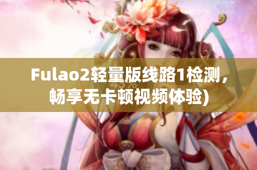 Fulao2轻量版线路1检测，畅享无卡顿视频体验)
