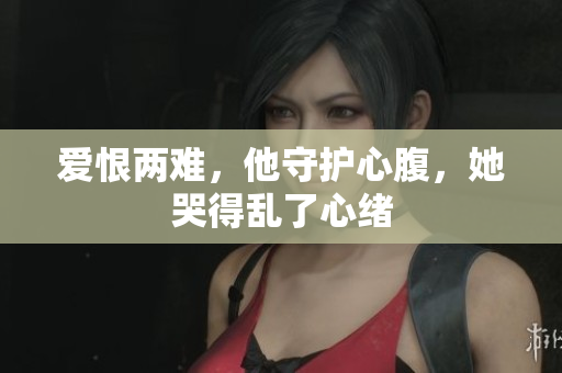 爱恨两难，他守护心腹，她哭得乱了心绪