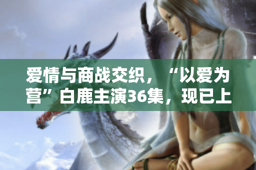 爱情与商战交织，“以爱为营”白鹿主演36集，现已上线