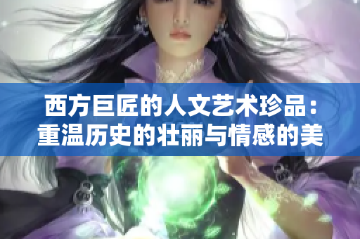 西方巨匠的人文艺术珍品：重温历史的壮丽与情感的美妙