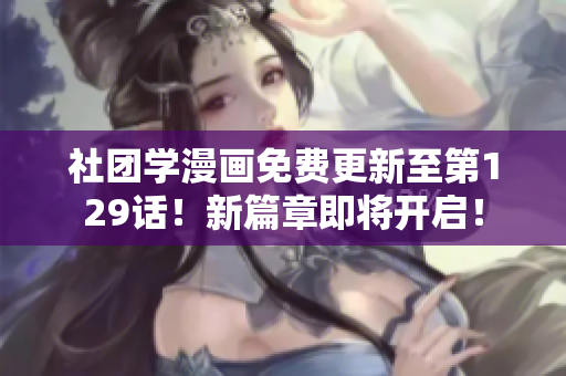 社团学漫画免费更新至第129话！新篇章即将开启！