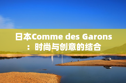 日本Comme des Garons：时尚与创意的结合