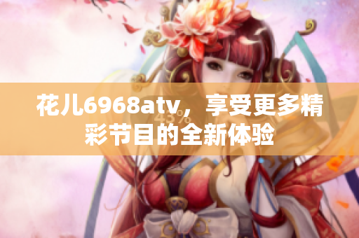花儿6968atv，享受更多精彩节目的全新体验
