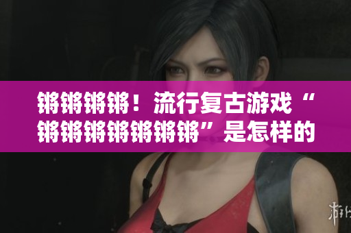 锵锵锵锵！流行复古游戏“锵锵锵锵锵锵锵”是怎样的体验？