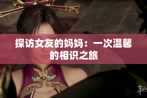 探访女友的妈妈：一次温馨的相识之旅