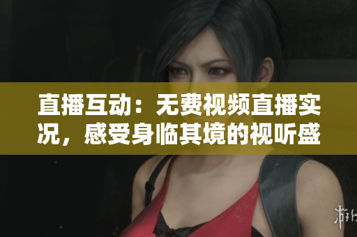 直播互动：无费视频直播实况，感受身临其境的视听盛宴！