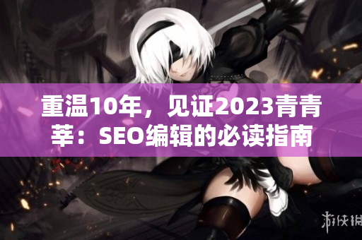 重温10年，见证2023青青莘：SEO编辑的必读指南