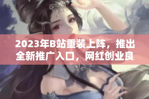 2023年B站重装上阵，推出全新推广入口，网红创业良机！