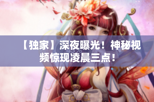 【独家】深夜曝光！神秘视频惊现凌晨三点！