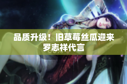 品质升级！旧草莓丝瓜迎来罗志祥代言