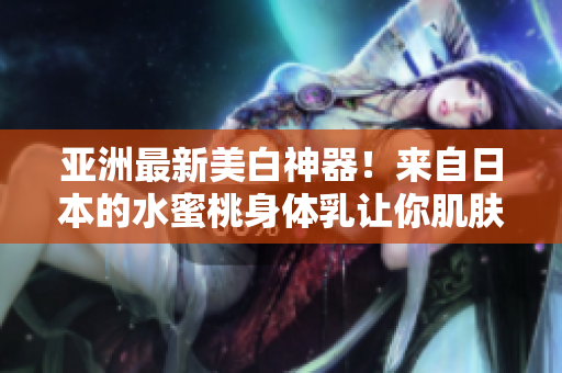 亚洲最新美白神器！来自日本的水蜜桃身体乳让你肌肤更明亮