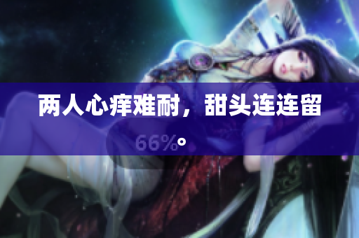 两人心痒难耐，甜头连连留。