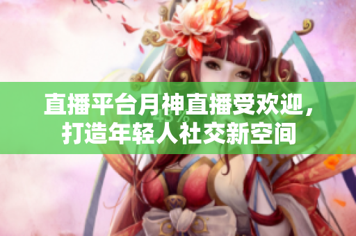 直播平台月神直播受欢迎，打造年轻人社交新空间