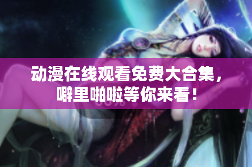 动漫在线观看免费大合集，噼里啪啦等你来看！