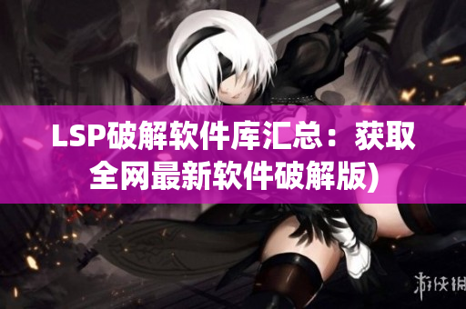LSP破解软件库汇总：获取全网最新软件破解版)