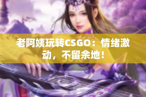 老阿姨玩转CSGO：情绪激动，不留余地！