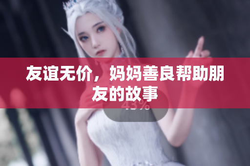 友谊无价，妈妈善良帮助朋友的故事