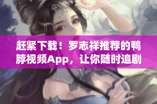 赶紧下载！罗志祥推荐的鸭脖视频App，让你随时追剧