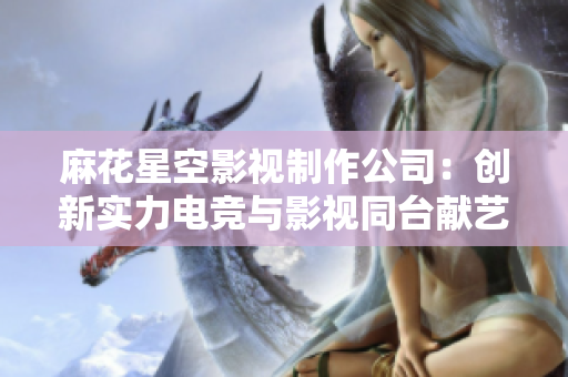 麻花星空影视制作公司：创新实力电竞与影视同台献艺