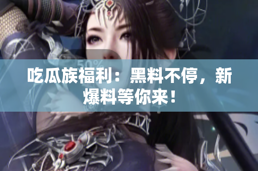 吃瓜族福利：黑料不停，新爆料等你来！