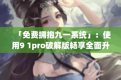 「免费拥抱九一系统」：使用9 1pro破解版畅享全面升级