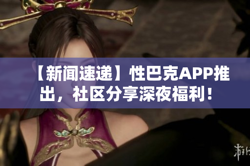 【新闻速递】性巴克APP推出，社区分享深夜福利！