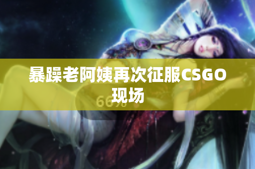 暴躁老阿姨再次征服CSGO现场