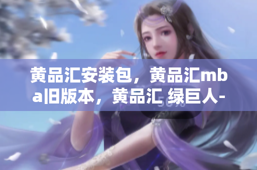 黄品汇安装包，黄品汇mba旧版本，黄品汇 绿巨人----ZXSu14d3iaHO