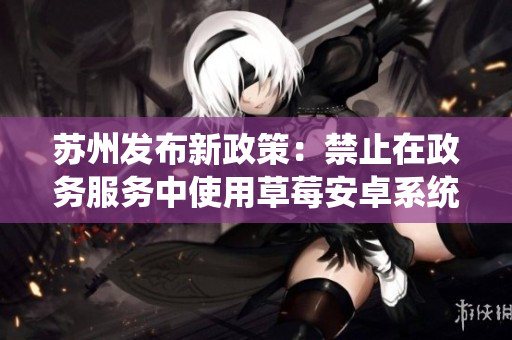 苏州发布新政策：禁止在政务服务中使用草莓安卓系统