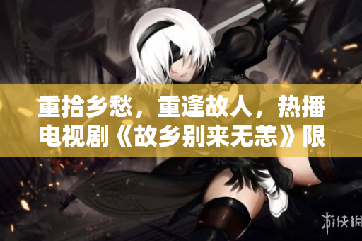 重拾乡愁，重逢故人，热播电视剧《故乡别来无恙》限时免费！