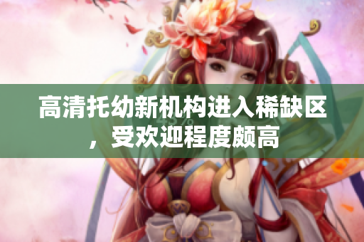 高清托幼新机构进入稀缺区，受欢迎程度颇高