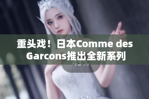 重头戏！日本Comme des Garcons推出全新系列