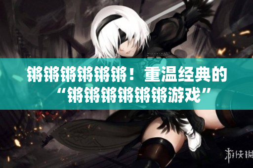 锵锵锵锵锵锵！重温经典的“锵锵锵锵锵锵游戏”