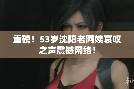 重磅！53岁沈阳老阿姨哀叹之声震撼网络！