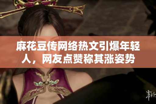 麻花豆传网络热文引爆年轻人，网友点赞称其涨姿势