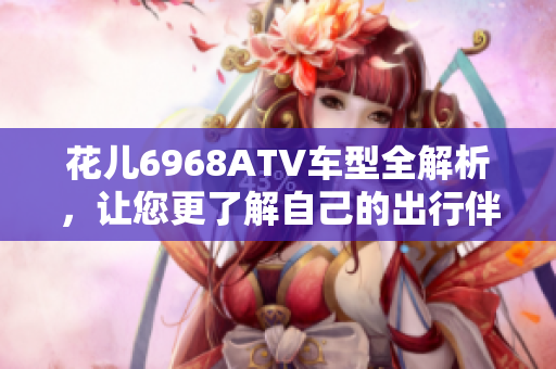 花儿6968ATV车型全解析，让您更了解自己的出行伴侣